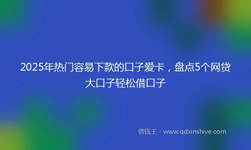 2025年热门容易下款的口子爱卡，盘点5个网贷大口子轻松借口子