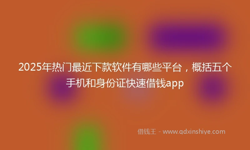 2025年热门最近下款软件有哪些平台，概括五个手机和身份证快速借钱app