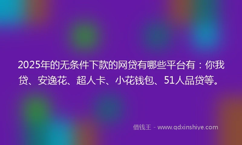 2025年的无条件下款的网贷有哪些平台有：你我贷、安逸花、超人卡、小花钱包、51人品贷等。