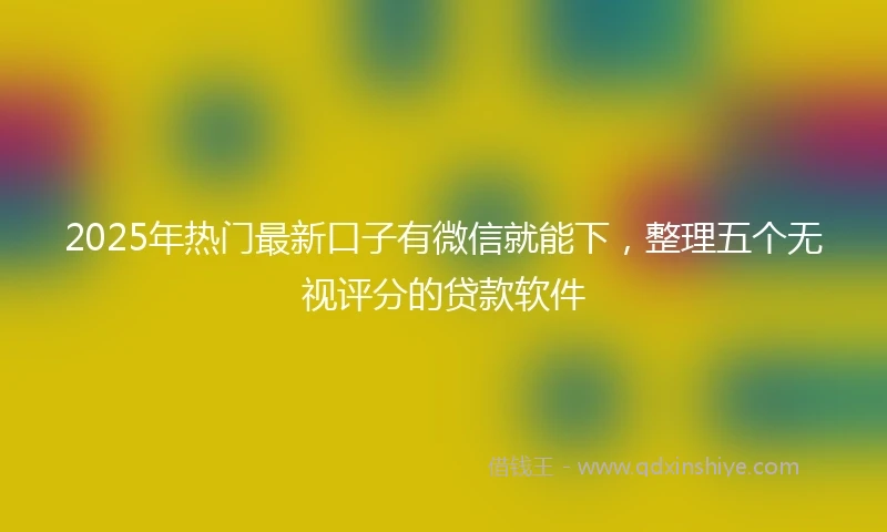 2025年热门最新口子有微信就能下，整理五个无视评分的贷款软件