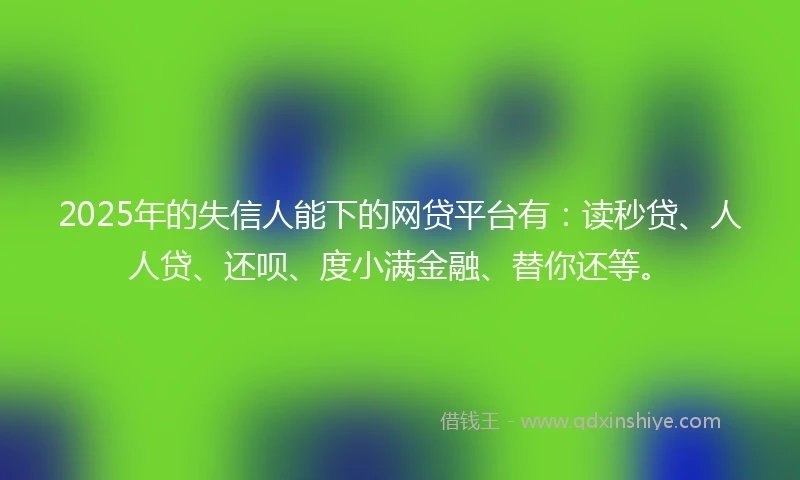 2025年的失信人能下的网贷平台有：读秒贷、人人贷、还呗、度小满金融、替你还等。
