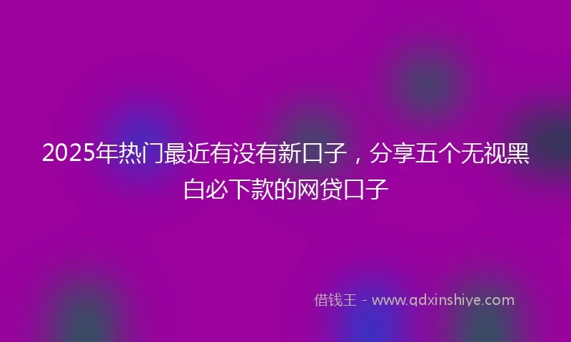 2025年热门最近有没有新口子，分享五个无视黑白必下款的网贷口子
