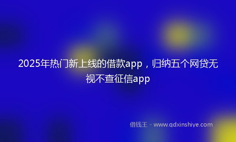 2025年热门新上线的借款app，归纳五个网贷无视不查征信app