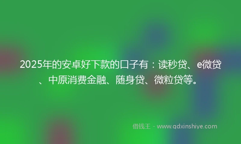 2025年的安卓好下款的口子有：读秒贷、e微贷、中原消费金融、随身贷、微粒贷等。