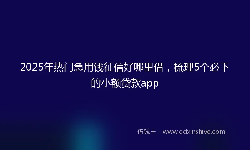 2025年热门急用钱征信好哪里借，梳理5个必下的小额贷款app