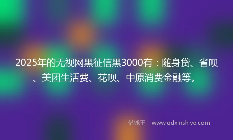 2025年的无视网黑征信黑3000有：随身贷、省呗、美团生活费、花呗、中原消费金融等。