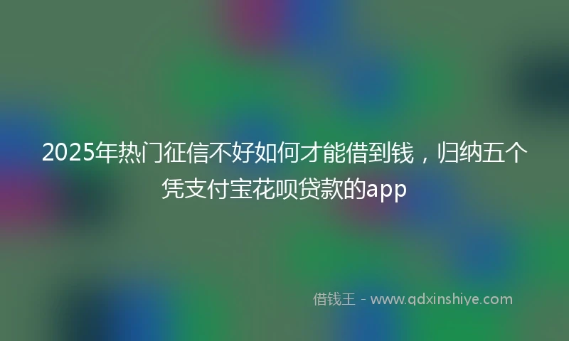 2025年热门征信不好如何才能借到钱，归纳五个凭支付宝花呗贷款的app