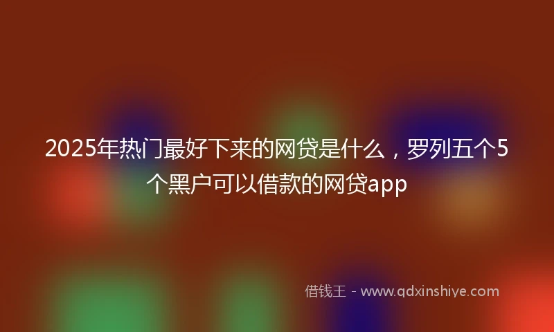 2025年热门最好下来的网贷是什么，罗列五个5个黑户可以借款的网贷app