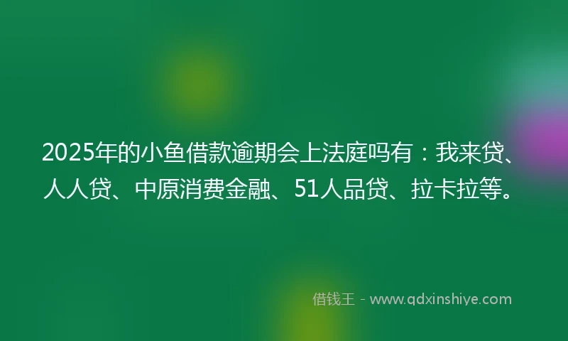 2025年的小鱼借款逾期会上法庭吗有：我来贷、人人贷、中原消费金融、51人品贷、拉卡拉等。