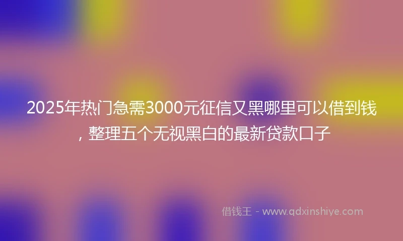 2025年热门急需3000元征信又黑哪里可以借到钱，整理五个无视黑白的最新贷款口子