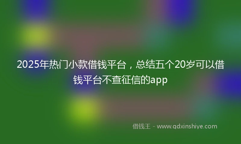 2025年热门小款借钱平台，总结五个20岁可以借钱平台不查征信的app
