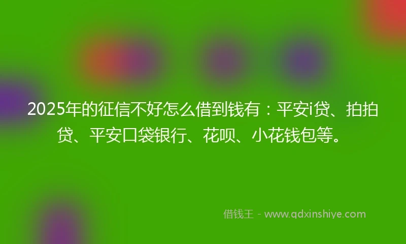 2025年的征信不好怎么借到钱有：平安i贷、拍拍贷、平安口袋银行、花呗、小花钱包等。