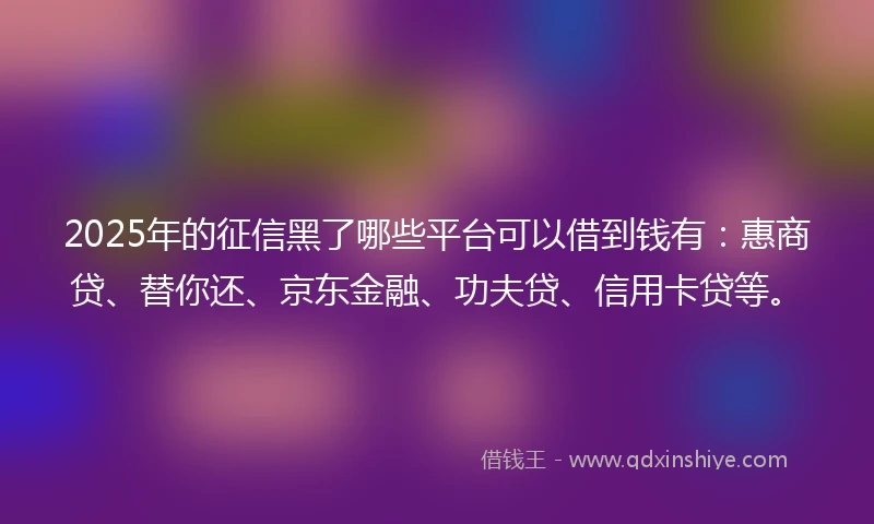 2025年的征信黑了哪些平台可以借到钱有：惠商贷、替你还、京东金融、功夫贷、信用卡贷等。