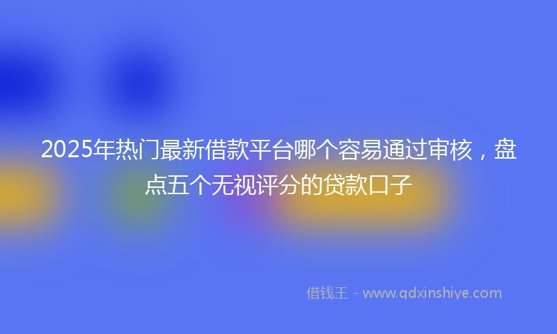 2025年热门最新借款平台哪个容易通过审核，盘点五个无视评分的贷款口子
