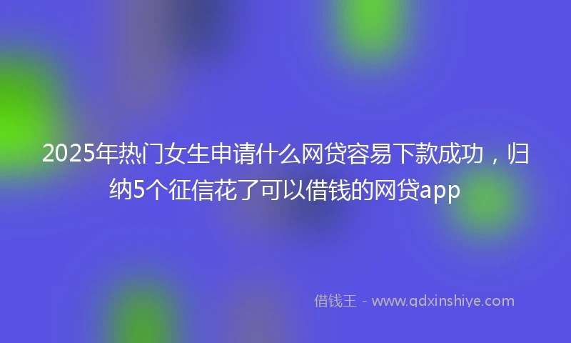 2025年热门女生申请什么网贷容易下款成功，归纳5个征信花了可以借钱的网贷app