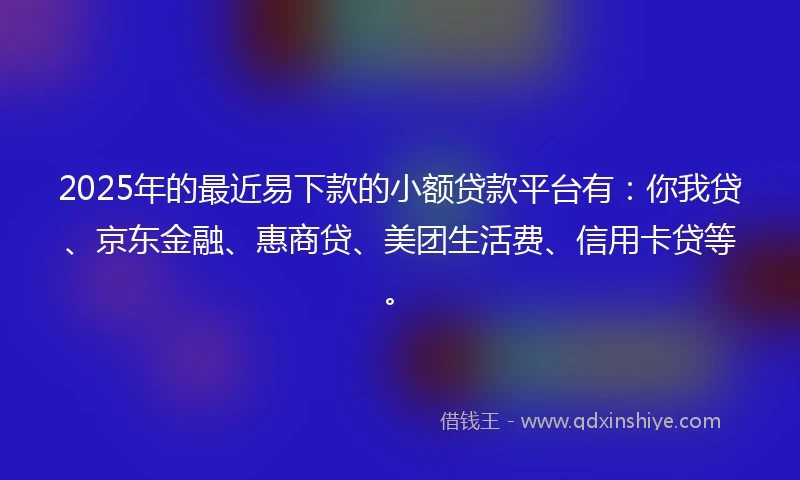 2025年的最近易下款的小额贷款平台有：你我贷、京东金融、惠商贷、美团生活费、信用卡贷等。