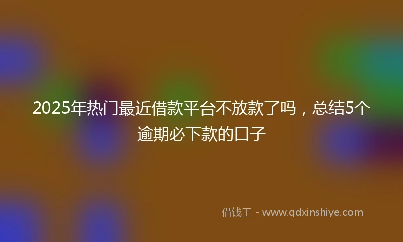 2025年热门最近借款平台不放款了吗，总结5个逾期必下款的口子