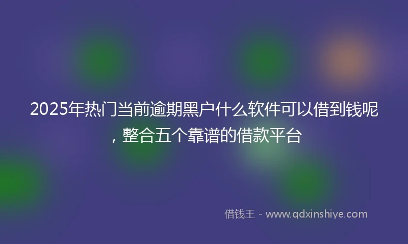 2025年热门当前逾期黑户什么软件可以借到钱呢，整合五个靠谱的借款平台