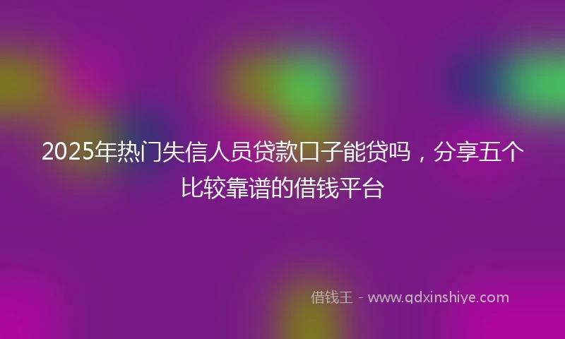 2025年热门失信人员贷款口子能贷吗，分享五个比较靠谱的借钱平台