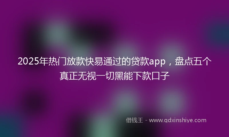 2025年热门放款快易通过的贷款app，盘点五个真正无视一切黑能下款口子