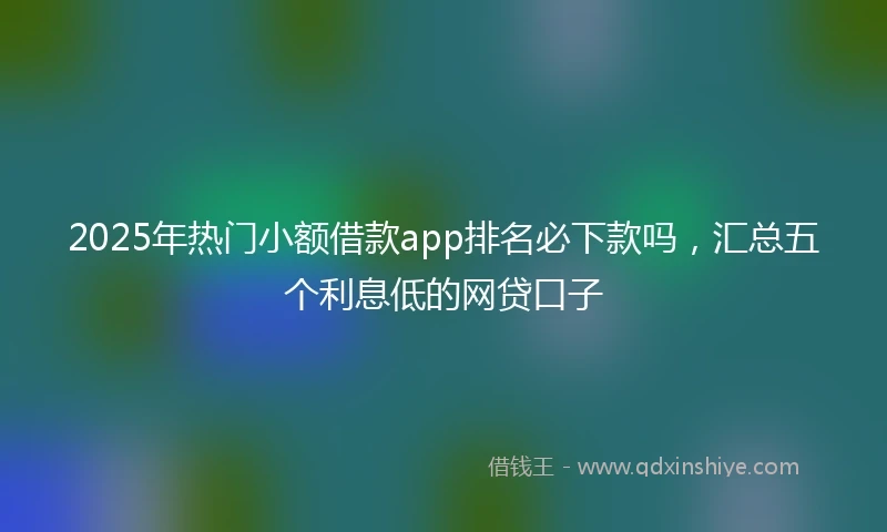 2025年热门小额借款app排名必下款吗，汇总五个利息低的网贷口子