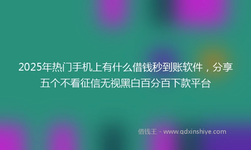 2025年热门手机上有什么借钱秒到账软件，分享五个不看征信无视黑白百分百下款平台