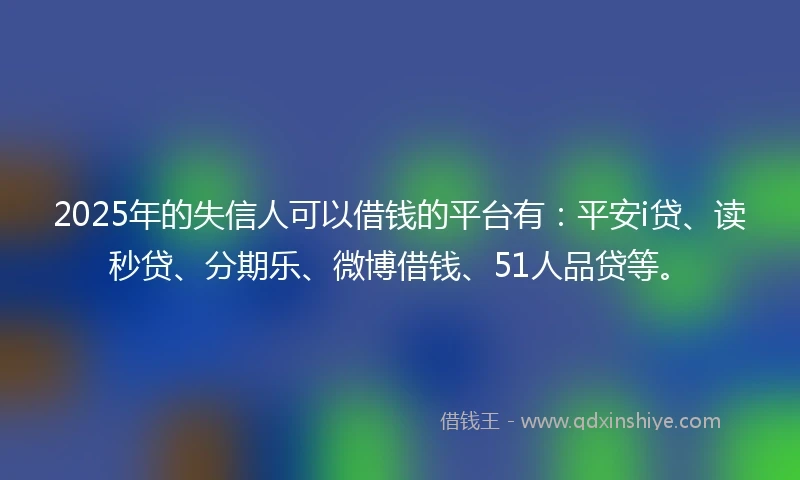 2025年的失信人可以借钱的平台有：平安i贷、读秒贷、分期乐、微博借钱、51人品贷等。