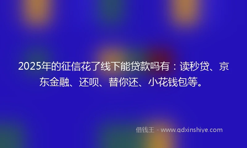 2025年的征信花了线下能贷款吗有：读秒贷、京东金融、还呗、替你还、小花钱包等。