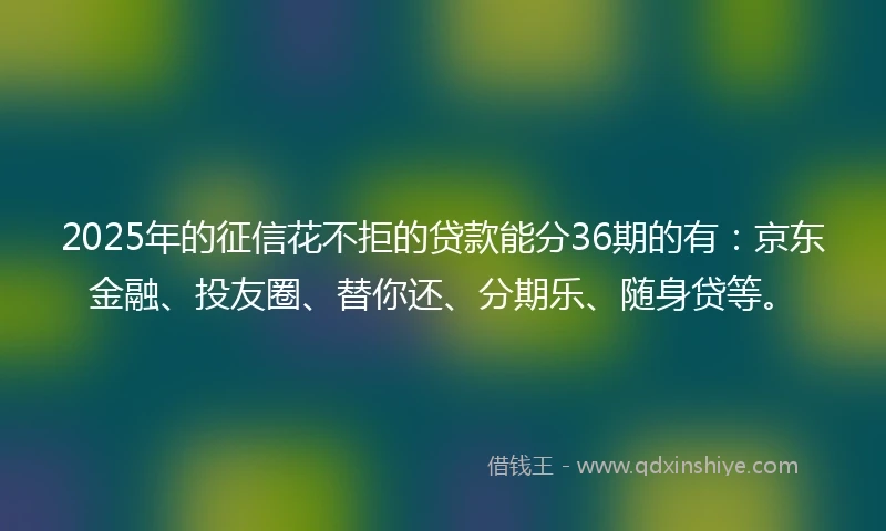 2025年的征信花不拒的贷款能分36期的有：京东金融、投友圈、替你还、分期乐、随身贷等。