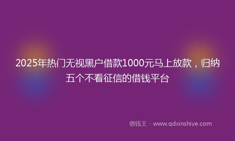 2025年热门无视黑户借款1000元马上放款，归纳五个不看征信的借钱平台