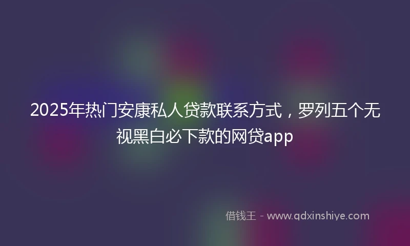 2025年热门安康私人贷款联系方式，罗列五个无视黑白必下款的网贷app