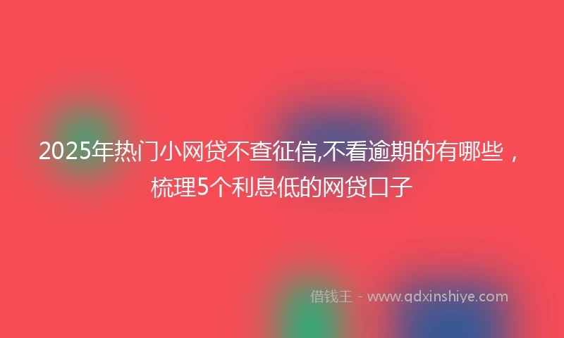 2025年热门小网贷不查征信,不看逾期的有哪些，梳理5个利息低的网贷口子