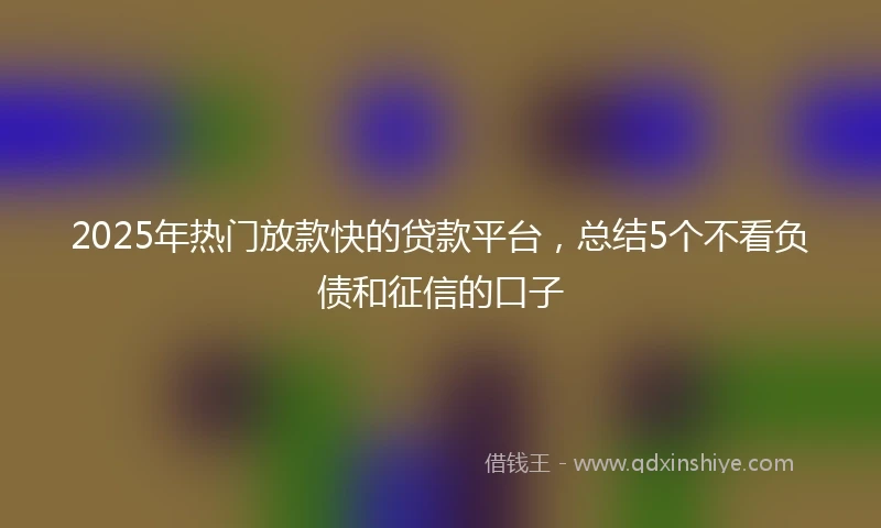 2025年热门放款快的贷款平台，总结5个不看负债和征信的口子