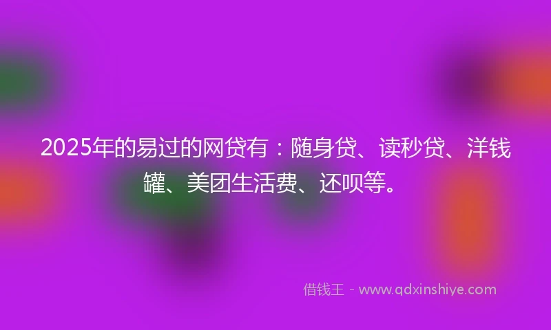 2025年的易过的网贷有：随身贷、读秒贷、洋钱罐、美团生活费、还呗等。