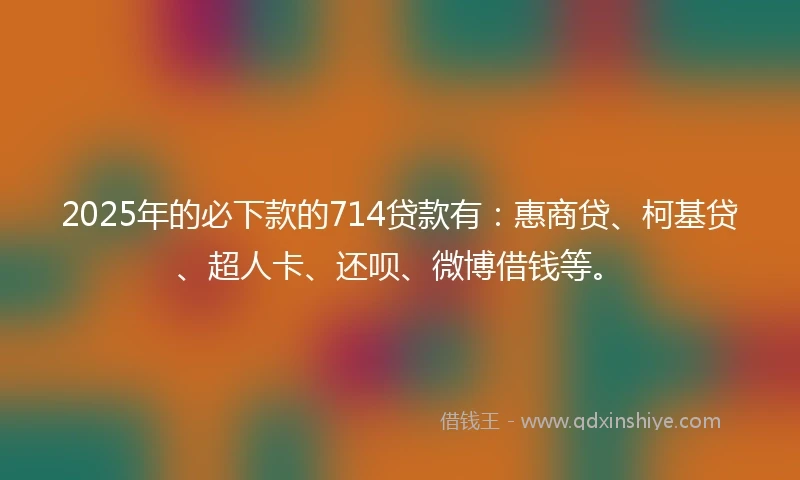 2025年的必下款的714贷款有：惠商贷、柯基贷、超人卡、还呗、微博借钱等。