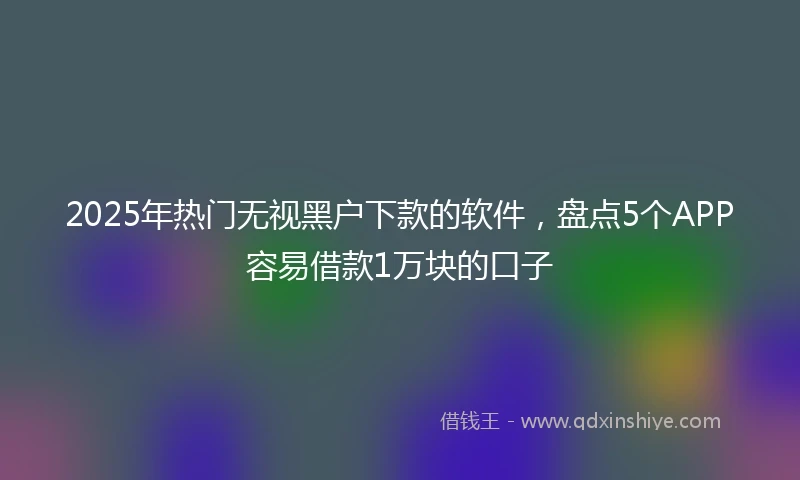 2025年热门无视黑户下款的软件，盘点5个APP容易借款1万块的口子
