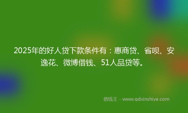 2025年的好人贷下款条件有:惠商贷、省呗、安逸花、微博借钱、51人品贷等。