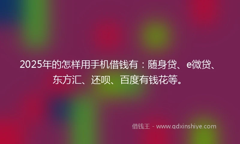 2025年的怎样用手机借钱有：随身贷、e微贷、东方汇、还呗、百度有钱花等。