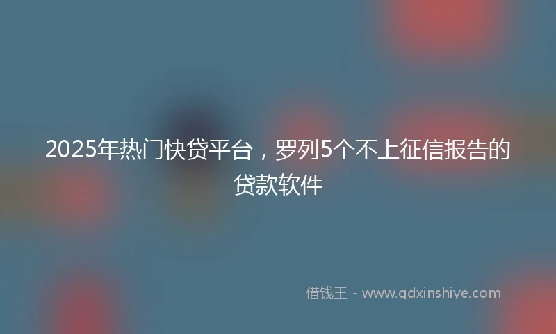 2025年热门快贷平台，罗列5个不上征信报告的贷款软件
