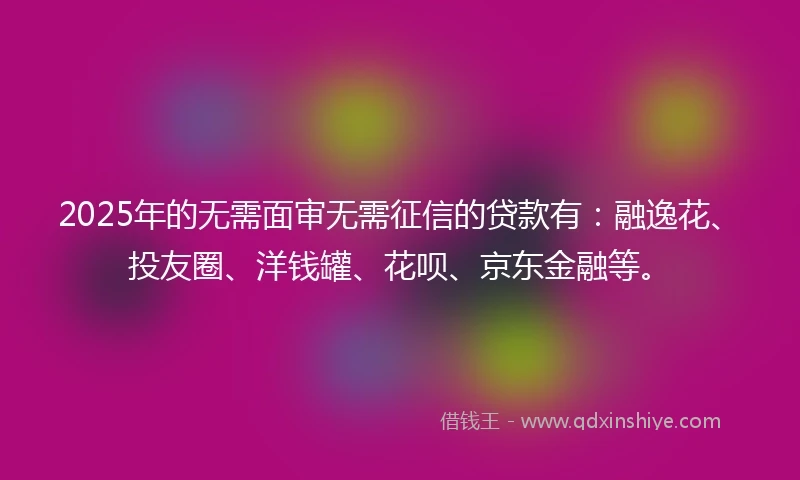 2025年的无需面审无需征信的贷款有：融逸花、投友圈、洋钱罐、花呗、京东金融等。