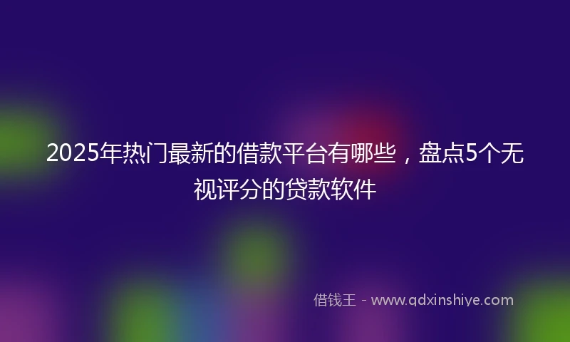 2025年热门最新的借款平台有哪些，盘点5个无视评分的贷款软件