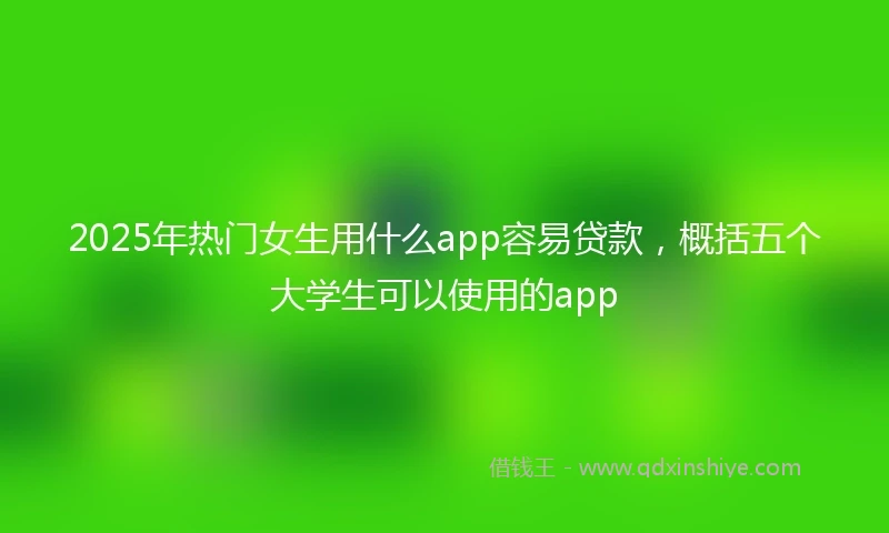 2025年热门女生用什么app容易贷款，概括五个大学生可以使用的app