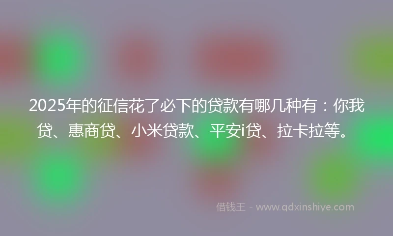 2025年的征信花了必下的贷款有哪几种有：你我贷、惠商贷、小米贷款、平安i贷、拉卡拉等。