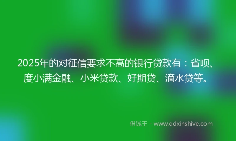2025年的对征信要求不高的银行贷款有：省呗、度小满金融、小米贷款、好期贷、滴水贷等。
