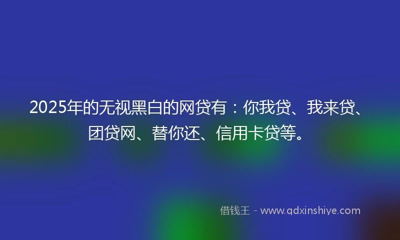 2025年的无视黑白的网贷有：你我贷、我来贷、团贷网、替你还、信用卡贷等。