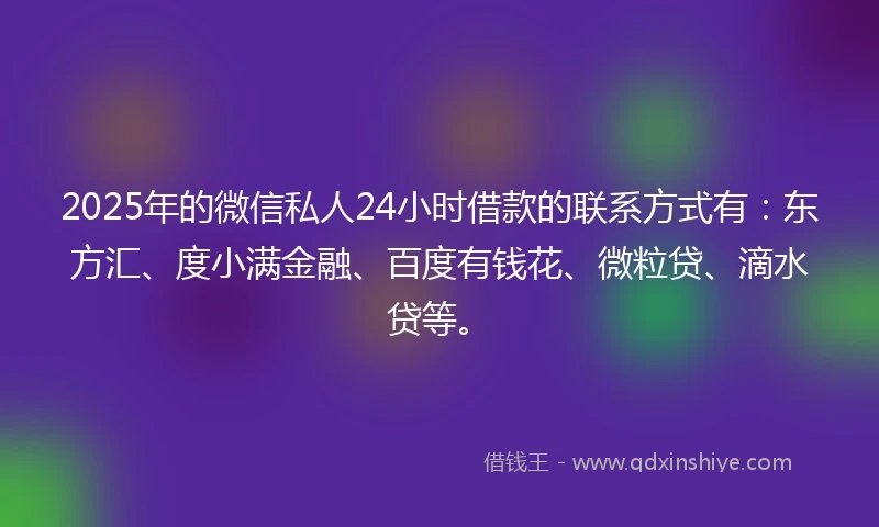2025年的微信私人24小时借款的联系方式有：东方汇、度小满金融、百度有钱花、微粒贷、滴水贷等。