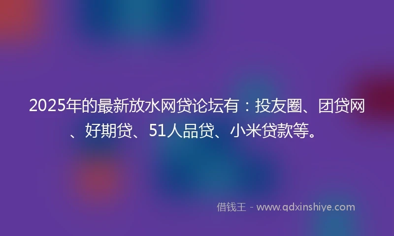 2025年的最新放水网贷论坛有：投友圈、团贷网、好期贷、51人品贷、小米贷款等。