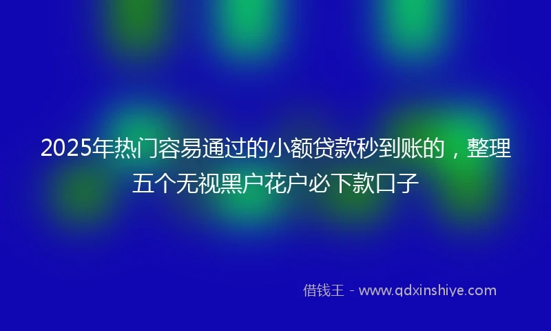 2025年热门容易通过的小额贷款秒到账的，整理五个无视黑户花户必下款口子