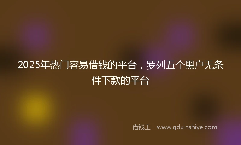2025年热门容易借钱的平台，罗列五个黑户无条件下款的平台