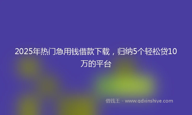 2025年热门急用钱借款下载,归纳5个轻松贷10万的平台